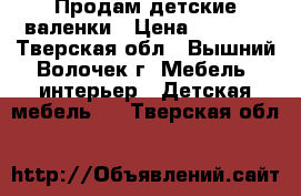 Продам детские валенки › Цена ­ 1 000 - Тверская обл., Вышний Волочек г. Мебель, интерьер » Детская мебель   . Тверская обл.
